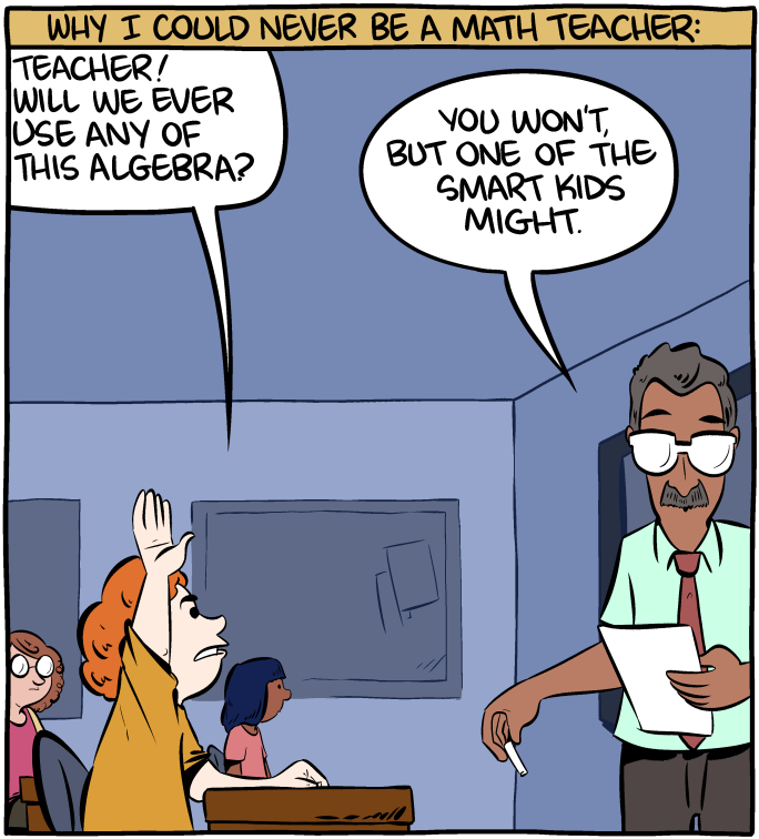 Transcription: Why I could never be a math teacher: Student: "Teacher! Will we ever use any of this algebra?" - Teacher: "You won't, but one of the smart kids might." - Credit to SMBC
